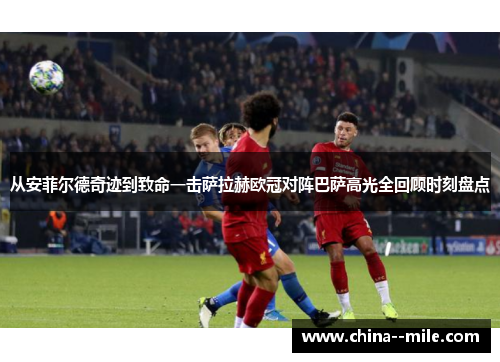 从安菲尔德奇迹到致命一击萨拉赫欧冠对阵巴萨高光全回顾时刻盘点