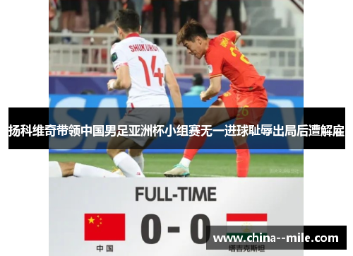 扬科维奇带领中国男足亚洲杯小组赛无一进球耻辱出局后遭解雇